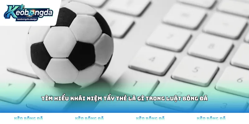 Tìm hiểu khái niệm tẩy thẻ là gì trong luật bóng đá